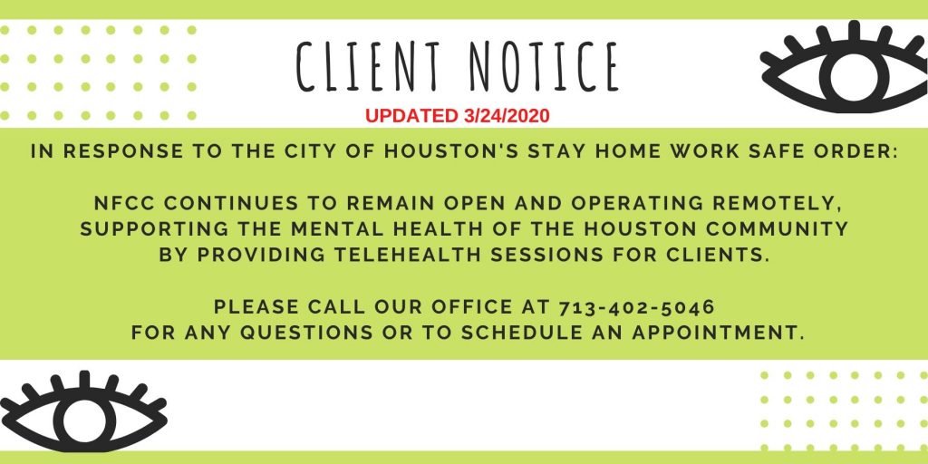 HP-client-3.24.20 in response to the City of Houston's stay home work safe order: NFCC continues to remain open and operating remotely, supporting the mental health of the Houston community by providing telehealth sessions for clients. Please call our office at 713-402-5046 for any questions or to schedule an appointment.